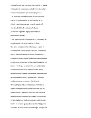 muchasformas.Los recursosse hanincluidoenlaguía
del estudiante paraeste módulo.El instructordeberá
buscar una copiade la guía para supropiouso.
1. El instructorpuede fotocopiarlosrecursospara
usarlosensus bosquejosde conferencias.Se ha
dejadoespacioparaagregar notasde la guía del
maestro,del librode texto,ode lecturas
adicionalessugeridas.¡Agreguetambiénsus
propiasilustraciones!
2. Las páginaspuedenfotocopiarse entransparencias
para proyectorretrovisoryusarse enclase.
Una razón para desarrollareste móduloesparael
beneficiode laeducaciónporextensión.Entendemos
que losmaestrosde todo el mundosonllamadosa
enseñarcursosque no sondel área de su especialidad,
perolosenseñanporque deseancapacitarapastoresy
líderesa finde que se desarrollenparalaiglesia.La
educaciónporextensiónesbásicaparael rápido
crecimientode laiglesia.Ofrecemosel presentecomo
recursopara educadoresporextensión.Si de paso
ayudamosa otras personas,enhorabuena.
Otra razón para el desarrollode este móduloesla
capacitaciónde maestroslocales.Creemosque una
clase como estase enseñamejoryse contextualiza
por algúnmaestroque pertenezcaala mismacultura
de losestudiantes.Muchosmaestrosexcelentesson
líderesennuestras iglesiasde todoel mundoque no
sustentantítulosacadémicosenteología,peroposeen
 