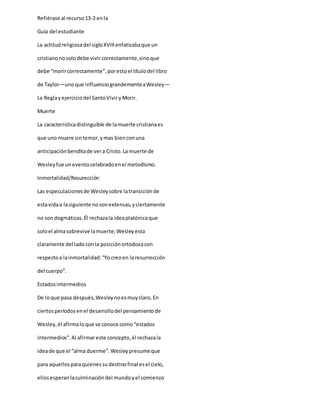 Refiérase al recurso13-2 enla
Guía del estudiante
La actitudreligiosadel sigloXVIIIenfatizabaque un
cristianonosolodebe vivircorrectamente,sinoque
debe “morircorrectamente”,porestoel títulodel libro
de Taylor—unoque influenciograndementeaWesley—
La Reglayejerciciodel SantoViviryMorir.
Muerte
La caracteristicadistinguible de lamuerte cristianaes
que uno muere sintemor,ymas bienconuna
anticipaciónbenditade vera Cristo.La muerte de
Wesleyfue uneventocelebradoenel metodismo.
Inmortalidad/Resurección
Las especulacionesde Wesleysobre latransiciónde
estavidaa lasiguiente nosonextensas,yciertamente
no sondogmáticas.Él rechazala ideaplatónicaque
soloel almasobrevive lamuerte;Wesleyesta
claramente del ladoconla posiciónortodoxacon
respectoa lainmortalidad:“Yocreoen laresurrección
del cuerpo”.
Estadosintermedios
De loque pasa después,Wesleynoesmuyclaro.En
ciertosperíodosenel desarrollodel pensamientode
Wesley,él afirmaloque se conoce como“estados
intermedios”. Al afirmareste concepto,él rechazala
ideade que el “alma duerme”.Wesleypresumeque
para aquellosparaquienessudestinofinal esel cielo,
ellosesperanlaculminacióndel mundoyel comienzo
 