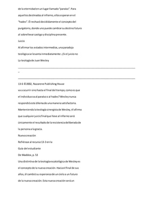 de la eternidadenunlugarllamado“paraíso”.Para
aquellosdestinadosal infierno,ellosesperanenel
“hades”.Él rechazódecididamente el conceptodel
purgatorio,donde unopuede cambiarsudestinofuturo
al sobrellevarcastigoydisciplinapresente.
Juicio
Al afirmarlos estadosintermedios,unaparadoja
teológicase levantainmediatamente:¿Si el juiciono
La teologíade JuanWesley
_____________________________________________________________________________________
_
_____________________________________________________________________________________
13-6 ©2002, Nazarene PublishingHouse
va a ocurrir sinohasta el final del tiempo,comoesque
el individuovaal paraísoo al hades?Wesleynunca
respondióeste dilemade unamanerasatisfactoria.
Manteniendolateologíasinergistade Wesley,él afirma
que cualquierjuiciofinalque lleve al infiernoserá
únicamente el resultadode laresistenciadeliberadade
la personaa lagracia.
Nuevacreación
Refiérase al recurso13-3 enla
Guía del estudiante
De Maddox,p.53
Una distintivade lateologíaescatológica de Wesleyes
el conceptode la nuevacreación.Haciael final de sus
años,él cambiósu esperanzade uncieloa un futuro
de la nuevacreación.Esta nuevacreaciónseráun
 