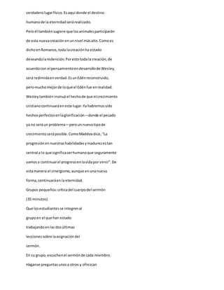 verdaderolugarfísico.Es aquí donde el destino
humanode la eternidadserárealizado.
Peroél tambiénsugiere que losanimalesparticiparán
de esta nuevacreaciónenunnivel másalto.Comoes
dichoenRomanos,toda lacreaciónha estado
deseandolaredención.Porestotodala creación,de
acuerdocon el pensamientoendesarrollode Wesley,
será redimidaenverdad.EsunEdénreconstruido,
peromucho mejorde loque el Edénfue enrealidad.
Wesleytambiéninsinuóel hechode que el crecimiento
cristianocontinuaráeneste lugar.Ya habremossido
hechosperfectosenlaglorificación—donde el pecado
ya no seráun problema—perounnuevotipode
crecimientoseráposible.ComoMaddox dice,“La
progresiónennuestrashabilidadesymadurezestan
central a lo que significaserhumanoque seguramente
vamosa continuarel progresoenlavidapor venir”.De
estamanera el sinergismo,aunque enunanueva
forma,continuaráenla eternidad.
Grupos pequeños:críticadel cuerpodel sermón
(35 minutos)
Que losestudiantesse integrenal
grupoen el que han estado
trabajandoenlas dosúltimas
lecciones sobre laasignacióndel
sermón.
En su grupo,escuchenel sermónde cada miembro.
Háganse preguntasunosa otros y ofrezcan
 
