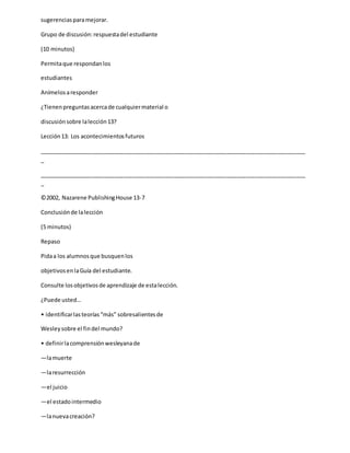 sugerenciasparamejorar.
Grupo de discusión:respuestadel estudiante
(10 minutos)
Permitaque respondanlos
estudiantes
Anímelosaresponder
¿Tienenpreguntasacercade cualquiermaterial o
discusiónsobre lalección13?
Lección13: Los acontecimientosfuturos
_____________________________________________________________________________________
_
_____________________________________________________________________________________
_
©2002, Nazarene PublishingHouse 13-7
Conclusiónde lalección
(5 minutos)
Repaso
Pidaa los alumnosque busquenlos
objetivosenlaGuía del estudiante.
Consulte losobjetivosde aprendizaje de estalección.
¿Puede usted…
• identificarlasteorías“más” sobresalientesde
Wesleysobre el findel mundo?
• definirlacomprensiónwesleyanade
—lamuerte
—laresurrección
—el juicio
—el estadointermedio
—lanuevacreación?
 