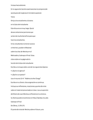 Vistazohaciadelante
En la siguiente lecciónexaminaremoslacomprensión
wesleyanade laiglesiael ministeriopastoral.
Tarea
Dirijaa losestudiantesalatarea
enla Guía del estudiante
Este discursoenmuy largo.Quizá
desee seleccionarporcionesque
serían de muchobeneficioparaque
leanlosestudiantes.
Si los estudiantesnotienenacceso
a Internet,puedenreflexionar
sobre lascitas de Wesleyenel
Motivadory Subraye el final.Estas
citas estánenla páginade la
lecciónde laGuía del estudiante
Escriba unensayosobre unode lossiguientestópicos:
• ¿Qué esla iglesia?
• ¿Qué esun pastor?
Lea el recurso13-4: “Addresstothe Clergy”
Escriba ensu Diario.Esta asignaciónescontinua.
Incluyasusreflexiones,reaccionesypuntosde vista
sobre el material presentadoenclase.Leaunaporción
del Diariode JuanWesleyyreflexioneensulectura.
Su Diariopuede encontrarse enhttp://wesley.nnu.edu
Subraye el final
De Obras,1:170-171
El puntode vistade Wesleysobre el futuro,una
 