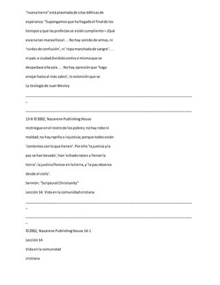 “nuevatierra”estáplasmadade citas bíblicasde
esperanza:“Supongamosque hallegadoel finalde los
tiemposyque lasprofecíasse estáncumpliento―¡Qué
escenatan maravillosa!... Nohay sonidode armas,ni
‘ruidosde confusión’,ni ‘ropamanchadade sangre’...
ni país o ciudaddivididacontrasímismaque se
despedace ellasola.. . Nohay opresiónque ‘haga
enojarhastaal más sabio’,ni extorsiónque se
La teologíade JuanWesley
_____________________________________________________________________________________
_
_____________________________________________________________________________________
13-8 ©2002, Nazarene PublishingHouse
restriegue enel rostrode lospobres;nohay roboni
maldad;no hayrapiña o injusticia;porque todosestán
‘contentosconloque tienen’.Porello‘lajusticia yla
paz se han besado’;han‘echadoraíces y llenanla
tierra’;lajusticiaflorece enlatierra,y‘la pazobserva
desde el cielo’.
Sermón:“Scriptural Christianity”
Lección14: Vidaenla comunidadcristiana
_____________________________________________________________________________________
_
_____________________________________________________________________________________
_
©2002, Nazarene PublishingHouse 14-1
Lección14
Vidaenla comunidad
cristiana
 