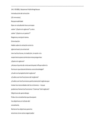 _____________________________________________________________________________________
14-2 ©2002, Nazarene PublishingHouse
Introducciónde lalección
(25 minutos)
Responsabilidad
Que un estudiante leasuensayo
sobre “¿Qué esla iglesia?”yotro
sobre “¿Qué esun pastor?”
Regrese yrecojala tarea.
Orientación
Hable sobre la relaciónentre la
iglesialocal ylauniversal
Use lasEscrituras,la tradición,larazón o la
experienciaparacontestarestaspreguntas:
¿Qué esla iglesia?
¿Acasoel puntode vistawesleyanoinfluyesobre la
formaen que desarrollamosunaeclesiología?
¿Cuál esel propósitode la iglesia?
¿Cuálessonlasfuncionesde laiglesia?
¿Cuálessonlasfuncionesparticularesde laiglesiaque
tratan lasnecesidadesde loscristianos―loque
podemosllamarlasfunciones“internas”de laiglesia?
Objetivosde aprendizaje
Pidaa los estudiantesque busquen
losobjetivosenlaGuía del
estudiante.
Reiterarlosobjetivosparalos
alumnossirve comoorganizador
 