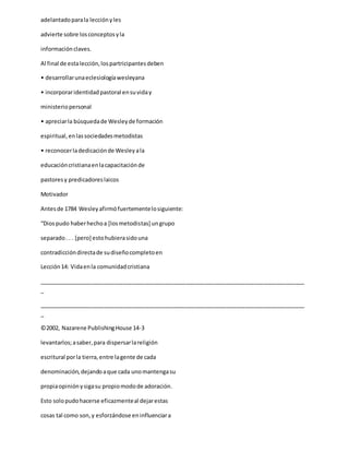 adelantadoparala lecciónyles
advierte sobre losconceptosyla
informaciónclaves.
Al final de estalección,lospartricipantesdeben
• desarrollarunaeclesiologíawesleyana
• incorporaridentidadpastoral ensuviday
ministeriopersonal
• apreciarla búsquedade Wesleyde formación
espiritual,enlassociedadesmetodistas
• reconocerladedicaciónde Wesleyala
educacióncristianaenlacapacitaciónde
pastoresy predicadoreslaicos
Motivador
Antesde 1784 Wesleyafirmófuertementelosiguiente:
“Diospudo haberhechoa [losmetodistas] ungrupo
separado. . . [pero] estohubierasidouna
contradiccióndirectade sudiseñocompletoen
Lección14: Vidaenla comunidadcristiana
_____________________________________________________________________________________
_
_____________________________________________________________________________________
_
©2002, Nazarene PublishingHouse 14-3
levantarlos;asaber,para dispersarlareligión
escritural porla tierra,entre lagente de cada
denominación,dejandoaque cada unomantengasu
propiaopiniónysigasu propiomodode adoración.
Esto solopudohacerse eficazmenteal dejarestas
cosas tal como son,y esforzándose eninfluenciara
 