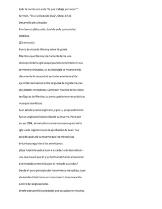 toda lanacióncon esta ‘fe que trabajapor amor’”.
Sermón,“En el viñedode Dios”,Obras3:511
Desarrollode lalección
Conferencia/discusión:Lavidaenla comunidad
cristiana
(25 minutos)
Puntode vistade Wesleysobre laiglesia
Mientrasque Wesleyciertamente teníauna
concepciónde laiglesiaque puedeencontrarse ensus
sermonesytratados,su eclesiología se muestramás
claramente lanecesidadverdaderamentereal de
ejercitarlasrelacionentre laiglesiade Inglaterraylas
sociedadesmetodistas.Comoconmuchosde las ideas
teológicasde Wesley,supreocupacioneseranprácticas
mas que teoréticas.
JuanWesleynacióanglicano,yporsu propiaadmisión
fue un anglicanohastael día de su muerte.Peroaún
así en 1784, el metodismoamericanose separóde la
Iglesiade Inglaterraconlaaprobaciónde Juan.Fue
solodespuésde sumuerte que losmetodistas
británicosseguiríanalosamericanos.
¿Que habrá llevadoaJuana estadecisióntanradical –
una que causó que él y suhermanoCharlesestuvieran
enemistadosentreellosporel restode susvidas?
Desde el puroprincipiodel movimientometodista,Juan
viosu identidadcomounmovimientode renovación
dentrodel anglicanismo.
Wesleydesarrollósociedadesque actuabanenmuchas
 