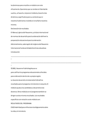 lasdestrezaspara enseñarunmóduloconeste
eficazmente.Queremosque se sientanenlibertadde
usarloy, al hacerlo,mejorarel móduloyhacerlomás
dinámicoysignificativoparasucontextoque si
nosotroshubiéramosinsistidoenenseñarlonosotros
mismos.
Declaraciónde resultados
El Manual,Iglesiadel Nazareno,ylaGuía internacional
de normas de desarrolloparalaordenacióndefinenla
preparacióneducacional paralaordenación.
Adicionalmente,cadaregiónde laIglesiadel Nazareno
Internacional hadesarrolladodirectriceseducativas
Introducción
_____________________________________________________________________________________
_
_____________________________________________________________________________________
_
©2002, Nazarene PublishingHouse xv
para calificarlosprogramaseducacionalesofrecidos
para ordenacióndentrode supropiaregión.
La Guía de desarrolloministerialde EUA define
resultadosparael programa ministerial enconjunto.El
móduloayudaa loscandidatosa desarrollaresta
destreza.Otrosmódulosenel programatambiénse
dirigenaestosmismosresultados.Losresultados
específicosconrelaciónaeste móduloson:
RESULTADOS DEL PROGRAMA
CN20 Habilidadparareflexionarteológicamentesobre
la viday el ministerio.
 