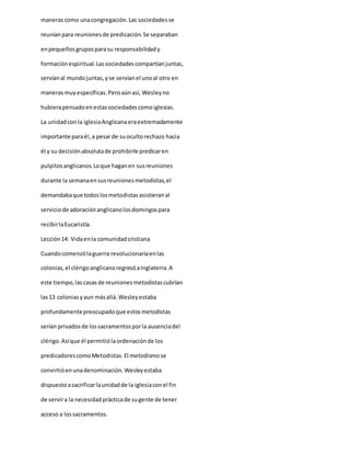 manerascomo unacongregación.Las sociedadesse
reuníanpara reunionesde predicación.Se separaban
enpequeñosgruposparasu responsabilidady
formaciónespiritual.Lassociedadescompartíanjuntas,
servíanal mundojuntas,yse servíanel unoal otro en
manerasmuyespecíficas.Peroaúnasí, Wesleyno
hubierapensadoenestassociedadescomoiglesias.
La unidadconla iglesiaAnglicana eraextremadamente
importante paraél,a pesarde suocultorechazo hacia
él y su decisiónabsolutade prohibirle predicaren
pulpitosanglicanos.Loque haganen susreuniones
durante la semanaensusreunionesmetodistas,el
demandabaque todoslosmetodistasasistieranal
serviciode adoraciónanglicanolosdomingospara
recibirlaEucaristía.
Lección14: Vidaenla comunidadcristiana
Cuandocomenzólaguerra revolucionariaenlas
colonias,el clérigoanglicanoregresóaInglaterra.A
este tiempo,las casasde reunionesmetodistascubrían
las13 coloniasyaun másallá.Wesleyestaba
profundamentepreocupadoque estosmetodistas
serían privadosde lossacramentosporla ausenciadel
clérigo.Asíque él permitiólaordenaciónde los
predicadorescomoMetodistas.El metodismose
convirtióenunadenominación.Wesleyestaba
dispuestoasacrificarlaunidadde la iglesiaconel fin
de servira la necesidadprácticade sugente de tener
acceso a lossacramentos.
 