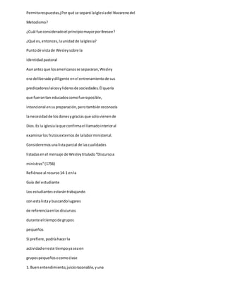 Permitarespuestas¿Porqué se separólaIglesiadel Nazarenodel
Metodismo?
¿Cuál fue consideradoel principiomayorporBresee?
¿Qué es,entonces,launidadde laIglesia?
Puntode vistade Wesleysobre la
identidadpastoral
Aunantesque losamericanosse separaran,Wesley
era deliberadoydiligente enel entrenamientode sus
predicadoreslaicosylideresde sociedades.Él quería
que fuerantan educadoscomofueraposible,
intencional ensupreparación,perotambiénreconocía
la necesidadde losdonesygraciasque solovienende
Dios.Es la iglesialaque confirmael llamadointerioral
examinarlosfrutosexternosde lalaborministerial.
Consideremosunalistaparcial de lascualidades
listadasenel mensaje de Wesleytitulado“Discursoa
ministros”(1756)
Refiérase al recurso14-1 enla
Guía del estudiante
Los estudiantesestarántrabajando
con estalistay buscandolugares
de referenciaenlosdiscursos
durante el tiempode grupos
pequeños
Si prefiere,podríahacerla
actividadeneste tiempoyaseaen
grupospequeñosocomoclase
1. Buenentendimiento,juiciorazonable,yuna
 