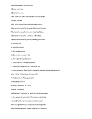 capacidadpara el razonamiento.
2. Discernimiento.
3. Buena memoria.
4. Un profundoentendimientode lanaturalezadel
llamadopastoral.
5. Un conocimientoprofundode lasescrituras.
6. Conocimientode loslenguajesbíblicos originales.
7. Conocimientode lasciencias,filosofíaylógica.
8. Conocimientode losescritorespatriarticos.
9. Conocimientode laspersonalidadesycaracteres
enlas personas.
10. Sentidocomún.
11. Cortesíay cultura.
12. De unsolopensamiento.
13. Amorpor Diosy el prójimo.
14. Deseode unasantidadpersonal.
15. Deseode cooperarcon la gracia de Dios.
Permitarespuesta¿EstaWesleyolvidandoalgoque ustedcree escrucial,
quizáa la luzdel contextode hoyendía?
Puntode vistade Wesleysobre la
formaciónespiritual
Refiérase al recurso14-2 enla
Guía del estudiante
Las funciones“internas”de laiglesiapuedencolocarse
endos categoríasprincipales:formaciónespiritual y
educacióncristiana.Estasestánentretejidasen
manerassignificativas,peroparanuestropropósito
aquí, vamosa definirlaformaciónespiritual comoun
 