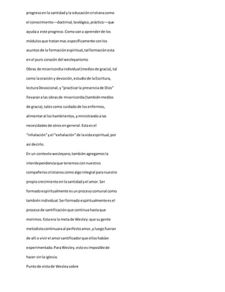 progresoenla santidadyla educacióncristianacomo
el conocimiento—doctrinal,teológico,práctico—que
ayudaa este progreso.Comovana aprenderde los
módulosque tratanmas específicamente conlos
asuntosde la formaciónespiritual,tal formaciónesta
enel puro corazón del wesleyanismo.
Obras de misericordiaindividual(mediosde gracia),tal
como laoración y devoción,estudiode laEscritura,
lecturaDevocional,y “practicarla presenciade Dios”
llevaranalas obrasde misericordia(tambiénmedios
de gracia),talescomo cuidadode losenfermos,
alimentaral loshambrientos,yministrandoalas
necesidadesde otrosengeneral.Estaesel
“inhalación”yel “exhalación”de lavidaespiritual,por
así decirlo.
En un contextowesleyano,tambiénagregamosla
interdependenciaque tenemosconnuestros
compañeroscristianoscomoalgointegral paranuestro
propiocrecimientoenlasantidadyel amor.Ser
formadoespiritualmente esunprocesocomunal como
tambiénindividual.Serformadoespiritualmenteesel
procesode santificaciónque continuahastaque
morimos.Estaera la metade Wesley:que sugente
metodistacontinuaraal perfectoamor,yluegofueran
de allí a vivirel amorsantificadorque elloshabían
experimentado.ParaWesley,estoesimposiblede
hacer sinla iglesia.
Puntode vistade Wesleysobre
 