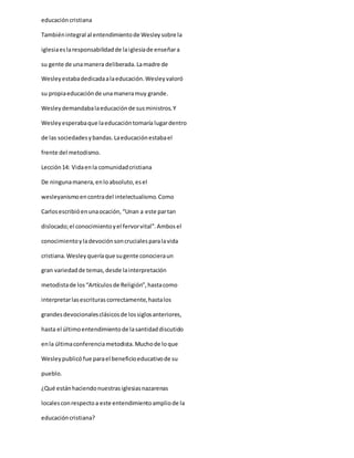educacióncristiana
Tambiénintegral al entendimientode Wesleysobre la
iglesiaeslaresponsabilidadde laiglesiade enseñara
su gente de unamanera deliberada.Lamadre de
Wesleyestabadedicadaalaeducación.Wesleyvaloró
su propiaeducaciónde unamaneramuy grande.
Wesleydemandabalaeducaciónde susministros.Y
Wesleyesperabaque laeducacióntomaría lugardentro
de las sociedadesybandas.Laeducaciónestabael
frente del metodismo.
Lección14: Vidaenla comunidadcristiana
De ningunamanera,enloabsoluto,esel
wesleyanismoencontradel intelectualismo.Como
Carlosescribióenunaocación, “Unan a este partan
dislocado;el conocimientoyel fervorvital”.Ambosel
conocimientoyladevociónsoncrucialesparalavida
cristiana.Wesleyqueríaque sugente conocieraun
gran variedadde temas,desde lainterpretación
metodistade los“Artículosde Religión”,hastacomo
interpretarlasescriturascorrectamente,hastalos
grandesdevocionalesclásicosde lossiglosanteriores,
hasta el últimoentendimientode lasantidaddiscutido
enla últimaconferenciametodista.Muchode loque
Wesleypublicó fue parael beneficioeducativode su
pueblo.
¿Qué estánhaciendonuestrasiglesiasnazarenas
localesconrespectoa este entendimientoampliode la
educacióncristiana?
 
