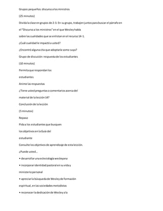 Grupos pequeños:discursoalosministros
(25 minutos)
Dividalaclase engrupos de 2-3. En sugrupo, trabajenjuntosparabuscar el párrafoen
el “Discursoa los ministros”enel que Wesleyhabla
sobre lascualidadesque se enlistanenel recurso14-1.
¿Cuál cualidadle impactóa usted?
¿Encontróalgunacita que adoptaría somo suya?
Grupo de discusión:respuestade losestudiantes
(10 minutos)
Permitaque respondanlos
estudiantes
Anime lasrespuestas
¿Tiene ustedpreguntasocomentariosacercadel
material de lalección14?
Conclusiónde lalección
(5 minutos)
Repaso
Pidaa los estudiantesque busquen
losobjetivosenlaGuía del
estudiante
Consulte losobjetivosde aprendizaje de estalección.
¿Puede usted…
• desarrollarunaeclesiologíawesleyana
• incorporaridentidadpastoral ensuviday
ministeriopersonal
• apreciarla búsquedade Wesleyde formación
espiritual,enlassociedadesmetodistas
• reconocerladedicaciónde Wesleyala
 