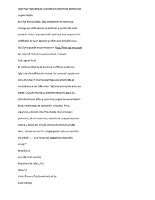 observarregularidadycalidadde contenidoademásde
organización.
Escriba ensu Diario.Esta asignaciónescontinua.
Incluyasusreflexiones,reaccionesypuntosde vista
sobre el material presentadoenclase.Leaunaporción
del Diariode JuanWesleyyreflexioneensulectura.
Su Diariopuede encontrarse enhttp://wesley.nnu.edu
Lección14: Vidaenla comunidadcristiana
Subraye el final
El puntocentral de la doctrinade Wesleysobre la
iglesiaeslaedificaciónmutua.Se lamentalaausencia
de la mismaenmuchas parroquiasyamonestaal
metodismoaserdiferente:“¿Quiénvelasobre ellosen
amor? ¿Quiénmarcasu crecimientoenlagracia?...
¿Quiénorópor ellosycon ellos,segúnlonecesitaban?
Esto, ysóloesto,escomunióncristiana.Pero,
díganme,¿dónde está?Veahaciael oriente oel
poniente,al norte oel sur;mencione unaparroquiasi
desea.¿Acasoahí estála comunióncristiana?Más
bien,¿acasono sonloscongregantessolounmontón
de arena? . . . ¿Se llevanlascargaslos unosa los
otros?”
Lección15
La vidaenel mundo
Resumende lalección
Horario
InicioTareao Tópico Actividadde
Aprendizaje
 