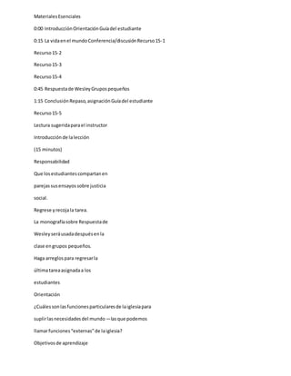 MaterialesEsenciales
0:00 IntroducciónOrientaciónGuíadel estudiante
0:15 La vidaenel mundoConferencia/discusiónRecurso15-1
Recurso15-2
Recurso15-3
Recurso15-4
0:45 Respuestade WesleyGrupospequeños
1:15 ConclusiónRepaso,asignaciónGuíadel estudiante
Recurso15-5
Lectura sugeridaparael instructor
Introducciónde lalección
(15 minutos)
Responsabilidad
Que losestudiantescompartanen
parejassusensayossobre justicia
social.
Regrese yrecojala tarea.
La monografíasobre Respuestade
Wesleyseráusadadespuésenla
clase engrupos pequeños.
Haga arreglospara regresarla
últimatareaasignadaa los
estudiantes
Orientación
¿Cuálessonlasfuncionesparticularesde laiglesiapara
suplirlasnecesidadesdel mundo―lasque podemos
llamarfunciones“externas”de laiglesia?
Objetivosde aprendizaje
 