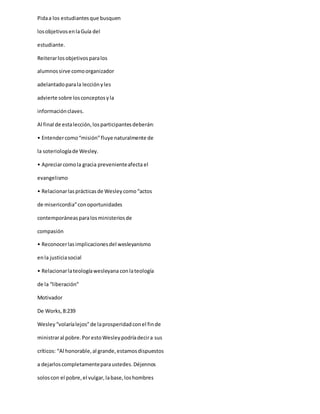 Pidaa los estudiantesque busquen
losobjetivosenlaGuía del
estudiante.
Reiterarlosobjetivosparalos
alumnossirve comoorganizador
adelantadoparala lecciónyles
advierte sobre losconceptosyla
informaciónclaves.
Al final de estalección,losparticipantesdeberán:
• Entendercomo“misión”fluye naturalmente de
la soteriologíade Wesley.
• Apreciarcomola gracia prevenienteafecta el
evangelismo
• Relacionarlasprácticasde Wesleycomo“actos
de misericordia”conoportunidades
contemporáneasparalosministeriosde
compasión
• Reconocerlasimplicacionesdel wesleyanismo
enla justiciasocial
• Relacionarlateologíawesleyana conlateología
de la “liberación”
Motivador
De Works,8:239
Wesley“volaríalejos”de laprosperidadconel finde
ministraral pobre.PorestoWesleypodríadecira sus
críticos: “Al honorable,al grande,estamosdispuestos
a dejarloscompletamenteparaustedes.Déjennos
soloscon el pobre,el vulgar,labase,loshombres
 