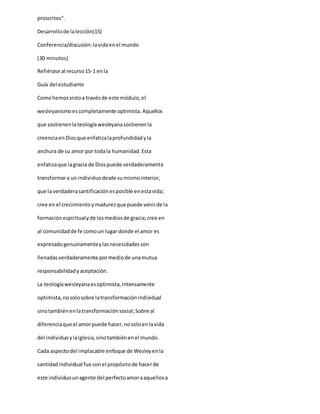 proscritos”.
Desarrollode lalección(15)
Conferencia/discusión:lavidaenel mundo
(30 minutos)
Refiérase al recurso15-1 enla
Guía del estudiante
Comohemosvistoa travésde este módulo,el
wesleyanismoescompletamente optimista.Aquellos
que sostienenlateologíawesleyanasostienenla
creenciaenDiosque enfatizalaprofundidadyla
anchura de su amor por todala humanidad.Esta
enfatizaque lagracia de Diospuede verdaderamente
transformara un individuodesde sumismointerior,
que la verdaderasantificaciónesposible enestavida;
cree en el crecimientoymadurezque puede venirde la
formaciónespiritualyde losmediosde gracia;cree en
al comunidadde fe comoun lugar donde el amor es
expresadogenuinamenteylasnecesidadesson
llenadasverdaderamente pormediode unamutua
responsabilidadyaceptación.
La teologíawesleyanaesoptimista,intensamente
optimista,nosolosobre latransformaciónindividual
sinotambiénenlatransformaciónsocial;Sobre al
diferenciaque el amorpuede hacer,nosoloenlavida
del individuoylaiglesia,sinotambiénenel mundo.
Cada aspectodel implacable enfoque de Wesleyenla
santidadindividual fue conel propósitode hacerde
este individuounagente del perfectoamoraaquellosa
 