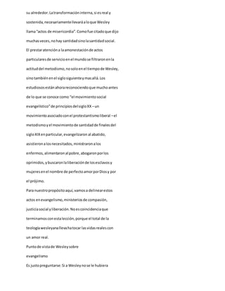 su alrededor.Latransformacióninterna,si esreal y
sostenida,necesariamentellevaráaloque Wesley
llama“actos de misericordia”.Comofue citadoque dijo
muchasveces,nohay santidadsinolasantidadsocial.
El prestaratencióna laamonestaciónde actos
particularesde servicioenel mundose filtraronenla
actituddel metodismo,nosoloenel tiempode Wesley,
sinotambiénenel siglosiguienteymasallá.Los
estudiososestánahorareconociendoque muchoantes
de lo que se conoce como “el movimientosocial
evangelístico”de principiosdelsigloXX –un
movimientoasociadoconel protestantismoliberal –el
metodismoyel movimientode santidadde finalesdel
sigloXIXenparticular,evangelizaron al abatido,
asistieronalosnecesitados,ministraronalos
enfermos,alimentaronal pobre,abogaronporlos
oprimidos,ybuscaronlaliberaciónde losesclavosy
mujeresenel nombre de perfectoamorporDiosy por
el prójimo.
Para nuestropropósitoaquí, vamosa delinearestos
actos enevangelismo,ministeriosde compasión,
justiciasocial yliberación.Noescoincidenciaque
terminamosconestalección,porque el total de la
teologíawesleyanallevahatocar lasvidasrealescon
un amor real.
Puntode vistade Wesleysobre
evangelismo
Es justopreguntarse:Si a Wesleynose le hubiera
 