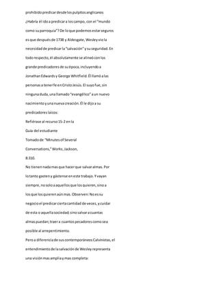 prohibidopredicardesdelospulpitosanglicanos
¿Habría él idoa predicara loscampo, con el “mundo
como suparroquia”?De loque podemosestarseguros
esque despuésde 1738 y Aldesgate,Wesleyviola
necesidadde predicarla“salvación”ysuseguridad.En
todorespecto,él absolutamente se alineóconlos
grande predicadoresde suépoca,incluyendoa
JonathanEdwardsy George Whitfield. Él llamóalas
personasa tenerfe enCristoJesús.El suyofue,sin
ningunaduda,unallamado“evangélico”aun nuevo
nacimientoyunanuevacreación.Él le dijoa su
predicadoreslaicos:
Refiérase al recurso15-2 enla
Guía del estudiante
Tomadode “Minutesof Several
Conversations,”Works,Jackson,
8:310.
No tienennadamasque hacerque salvaralmas.Por
lotanto gasteny gástense eneste trabajo.Yvayan
siempre,nosoloaaquellosque losquieren,sinoa
losque losquierenaúnmas.Observen:Noessu
negocioel predicarciertacantidad de veces,ycuidar
de esta o aquellasociedad;sinosalvaracuantas
almaspuedan;traera cuantospecadorescomosea
posible al arrepentimiento.
Peroa diferenciade suscontemporáneosCalvinistas,el
entendimientode lasalvaciónde Wesleyrepresenta
una visiónmasampliaymas completa:
 