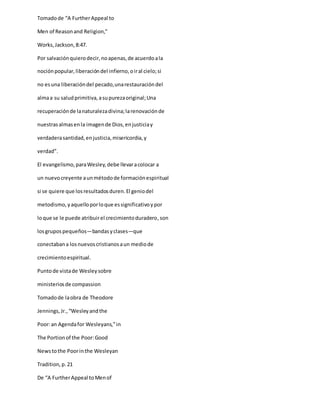 Tomadode “A FurtherAppeal to
Men of Reasonand Religion,”
Works,Jackson,8:47.
Por salvaciónquierodecir,noapenas,de acuerdoala
nociónpopular,liberacióndel infierno,oiral cielo;si
no esuna liberacióndel pecado,unarestauracióndel
almaa su saludprimitiva,asupurezaoriginal;Una
recuperaciónde lanaturalezadivina;larenovaciónde
nuestrasalmasenla imagende Dios,enjusticiay
verdaderasantidad,enjusticia,misericordia,y
verdad”.
El evangelismo,paraWesley,debe llevaracolocar a
un nuevocreyente aunmétodode formaciónespiritual
si se quiere que losresultadosduren.El geniodel
metodismo,yaquelloporloque essignificativoypor
loque se le puede atribuirel crecimientoduradero,son
losgrupospequeños—bandasyclases—que
conectabana losnuevoscristianosaun mediode
crecimientoespiritual.
Puntode vistade Wesleysobre
ministeriosde compassion
Tomadode laobra de Theodore
Jennings,Jr.,“Wesleyandthe
Poor:an Agendafor Wesleyans,”in
The Portionof the Poor:Good
Newstothe Poorinthe Wesleyan
Tradition,p.21
De “A FurtherAppeal toMenof
 