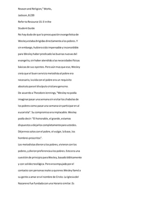 Reasonand Religion,”Works,
Jackson,8:239
RefertoResource 15-3 inthe
StudentGuide
No hayduda de que la preocupaciónevangelisticade
Wesleyestabadirigidasdirectamentealospobres.Y
sinembargo,hubierasidoimpensable yinconcebible
para Wesleyhaberpredicadolasbuenasnuevasdel
evangelio,sinhaberatendidoalasnecesidadesfísicas
básicasde sus oyentes.Peroaúnmasque eso,Wesley
creía que el buenserviciometodistaal pobre era
necesario,lavidaconel pobre era un requisito
absolutoparael discípulocristianogenuino.
De acuerdoa Theodore Jennings,“Wesleynopodía
imaginarpasar unasemanasinvisitarloschabolasde
lospobrescomo pasaruna semanasinparticiparenal
eucaristía”.Su compromisoeraimplacable.Wesley
podía decir:“El honorable,el grande,estamos
dispuestosadejarloscompletamenteparaustedes.
Déjennossolosconel pobre,el vulgar,labase,los
hombresproscritos”.
Los metodistasdieronalospobres,vivieronconlos
pobres,ydieronpreferenciaalospobres.Estoera una
cuestiónde principioparaWesley,basadobíblicamente
y con solidezteológica.Peroeraempujadoporel
contacto con personasrealesaquienesWesleyllamóa
su gente a amar enel nombre de Cristo.La Iglesiadel
Nazarenofue fundadaconuna Horariosimilar.Es
 