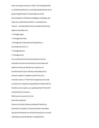 Estas se caracterizanpro el “hacer” de teologíadesde
un contextoparticular,uncontextodesdedentrode un
grupomarginalizado.Aunquealgunasse han
desarrolladoenreflexionesteológicascomplejas,por
cada una, laliberaciónpráctica—conocidacomo
“praxis”—del oprimidocontinuasiendolametafinal.
Algunosejemplosson:
• Teologíanegra
• Teologíafeminista
• Teologíade la liberaciónde Sudamérica—
ConocidacomoS.A.L.T.
• Teologíade Asia
• Teologíalatina
Los estudiososhanhechoconexionesentre las
actitudesde estosmovimientosylasactitudesdel
optimismode JuanWesleyconrespectoala
transformaciónsocial.Wesleyintercedióporlos
esclavosnegrosenInglaterrayAmérica;se le
reconoce comoun “feminista”progresivoalaluzde
sus ideasconrespectoa laigualdadeclesiásticade los
hombresylas mujeres,ysuaprobacióndel “derecho”
a predicarde lasmujeres.
Refiérase al recurso15-4 enla
Guía del estudiante
Comose ha dicho,Wesleyestabadel ladode los
oprimidos,lospobres,losproscritosde lasociedad.
Hay definitivamenteuntemade liberaciónenlavisión
individualysocial de Wesley.Fluyendode su
 