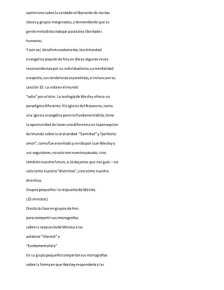 optimismosobre laverdaderaliberaciónde ciertas
clasesy gruposmarginados,ydemandandoque su
gente metodistatrabajarparataleslibertades
humanas.
Y aún así, desafortunadamente,lacristiandad
evangelicapopularde hoyendía es algunasveces
reconocidamaspor su individualismo,sumentalidad
escapista,sustendenciasseparatistas,e inclusoporsu
Lección15: La vidaenel mundo
“odio”por el otro. La teologíade Wesleyofrece un
paradigmadiferente.YlaIglesiadel Nazareno,como
una iglesiaevangélicaperonofundamentalista,tiene
la oportunidadde hacerunadiferenciaenlapercepción
del mundosobre lacristiandad.“Santidad”y“perfecto
amor”, comofue enseñado yvividoporJuanWesleyy
sus seguidores,nosolosonnuestropasado,sino
tambiénnuestrofuturo,si le dejamosque nosguíe—no
solocomo nuestra“distintivo”,sinocomonuestra
directiva.
Grupos pequeños:larespuestade Wesley
(25 minutos)
Dividalaclase engrupos de tres
para compartirsus monografías
sobre la respuestade Wesleyalas
palabras“libereal”y
“fundamentalista”
En su grupopequeñocompartansusmonografías
sobre la formaenque Wesleyresponderíaa las
 