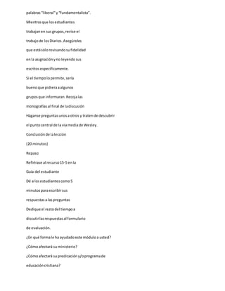 palabras“liberal”y “fundamentalista”.
Mientrasque losestudiantes
trabajanen susgrupos,revise el
trabajode losDiarios.Asegúreles
que estásólorevisandosufidelidad
enla asignaciónyno leyendosus
escritosespecíficamente.
Si el tiempolopermite,sería
buenoque pidieraaalgunos
gruposque informaran.Recojalas
monografíasal final de ladiscusión
Háganse preguntasunosa otros y tratende descubrir
el puntocentral de la viamediade Wesley.
Conclusiónde lalección
(20 minutos)
Repaso
Refiérase al recurso15-5 enla
Guía del estudiante
Dé a losestudiantescomo5
minutosparaescribirsus
respuestasalaspreguntas
Dedique el restodel tiempoa
discutirlasrespuestasal formulario
de evaluación.
¿En qué formale ha ayudadoeste móduloa usted?
¿Cómoafectará su ministerio?
¿Cómoafectará supredicacióny/oprogramade
educacióncristiana?
 