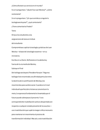 ¿Cómoafectará susservicioenel mundo?
Si se le preguntara:“¿Quiénfue JuanWesley?”,¿cómo
contestaría?
Si se le preguntara:“¿En que sentidoessingularla
teologíawesleyana?”,¿qué contestaría?
¿Tiene comentariosfinales?
Tarea
Dirijaa losestudiantesalas
asignacionesde tareaenlaGuía
del estudiante
Comprométase aaplicarlateologíay prácticas de Juan
Wesley—labase de lateologíanazarena—ensu
ministerio.
Escriba ensu Diario.Reflexione enlasabiduríay
fuerzade la viamediade Wesley.
Subraye el final
Del teólogowesleyanoTheodore Runyon:“Algunos
teólogoshanencontradounaafinidadparticularentre
la doctrinade la santificaciónde Wesleyylos
movimientosparacambiosocial.Cuandoenel nivel
individuallaperfeccióncristianase convierteenla
meta,la esperanzafundamental eslevantadaque el
futuropuede sobrepasaral presente.Yuna
correspondiente insatisfacciónsantaesdespertadacon
respectoa cualquierestadopresente de losasuntos—
una insatisfacciónque suple lamargencríticonecesario
para mantenerenmovimientoel procesode
transformaciónindividual.Masaún,estainsatisfacción
 