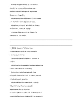 • Interpretarel pensamientode JuanWesley y
descubrirformascomoéstapuede ayudara
construirla Horarioteológicade laIglesiadel
Nazarenoenel sigloXXI.
• Aplicarlosmétodosde Wesleyenformaefectiva
para alcanzar la santidadpersonal ysocial.
• Aplicarlosprincipiosde laTeologíaWesleyanaa
otras culturas,ademásde la propia.
• Incorporarel acercamientowesleyanoala
La teologíade JuanWesley
_____________________________________________________________________________________
_
_____________________________________________________________________________________
xvi ©2002, Nazarene PublishingHouse
formaciónespiritualparael enriquecimiento
personal de unomismo.
• Comprenderlavidade Wesleyensucontexto
histórico.
• Comprenderlametodologíateológicade Wesley(La
funcióndel cuadriláterode Wesley).
• Comprenderyarticularunpuntode vista
wesleyanosobre el DiosTrino,asícomola primacía
de la doctrinade la salvación.
• Aplicarunacosmovisiónwesleyanaasupropia
vida,ministerio,relacionesyvocación.
Horariossugeridosparalas clases
Las leccionesdel módulohansidodiseñadasparauna
duraciónde 90 minutos.Cadalecciónestácompletaen
 
