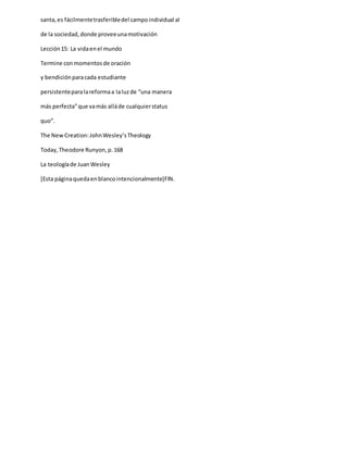 santa,es fácilmentetrasferibledel campoindividual al
de la sociedad,donde proveeunamotivación
Lección15: La vidaenel mundo
Termine conmomentosde oración
y bendiciónparacada estudiante
persistenteparalareformaa laluzde “una manera
más perfecta”que vamás alláde cualquierstatus
quo”.
The New Creation:JohnWesley’sTheology
Today,Theodore Runyon,p.168
La teologíade JuanWesley
[Esta páginaquedaenblancointencionalmente]FIN.
 