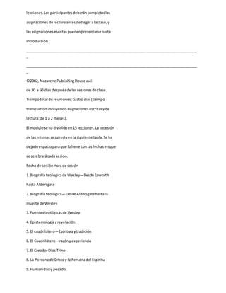 lecciones.Losparticipantesdeberáncompletaslas
asignacionesde lecturaantesde llegaralaclase,y
lasasignacionesescritaspuedenpresentarsehasta
Introducción
_____________________________________________________________________________________
_
_____________________________________________________________________________________
_
©2002, Nazarene PublishingHouse xvii
de 30 a 60 días despuésde lassesionesde clase.
Tiempototal de reuniones:cuatrodías(tiempo
transcurridoincluyendoasignacionesescritasyde
lectura:de 1 a 2 meses).
El módulose ha divididoen15 lecciones.Lasucesión
de las mismasse apreciaenla siguiente tabla.Se ha
dejadoespacioparaque lollene conlasfechasenque
se celebrarácada sesión.
Fechade sesiónHorade sesión
1. Biografía teológicade Wesley—Desde Epworth
hasta Aldersgate
2. Biografía teológica—Desde Aldersgatehastala
muerte de Wesley
3. Fuentesteológicasde Wesley
4. Epistemologíayrevelación
5. El cuadrilátero—Escrituraytradición
6. El Cuadrilátero—razónyexperiencia
7. El CreadorDios Trino
8. La Personade Cristoy la Personadel Espíritu
9. Humanidady pecado
 