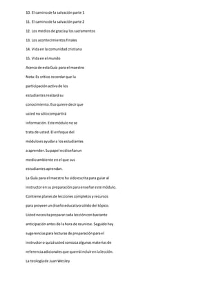 10. El caminode la salvaciónparte 1
11. El caminode la salvaciónparte 2
12. Los mediosde graciay lossacramentos
13. Los acontecimientos finales
14. Vidaenla comunidadcristiana
15. Vidaenel mundo
Acerca de estaGuía para el maestro
Nota:Es crítico recordarque la
participaciónactivade los
estudiantesrealzarásu
conocimiento.Esoquiere decirque
ustednosólocompartirá
información.Este módulonose
trata de usted.El enfoque del
móduloesayudara losestudiantes
a aprender.Supapel esdiseñarun
medioambiente enel que sus
estudiantesaprendan.
La Guía para el maestroha sidoescritapara guiar al
instructorensu preparación paraenseñareste módulo.
Contiene planesde leccionescompletosyrecursos
para proveerundiseñoeducativosólidodel tópico.
Ustednecesitaprepararcada lecciónconbastante
anticipaciónantesde lahora de reunirse.Seguidohay
sugerenciasparalecturasde preparaciónparael
instructoro quizáustedconozcaalgunasmateriasde
referenciaadicionalesque querráincluirenlalección.
La teologíade JuanWesley
 
