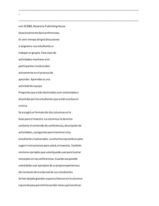 _____________________________________________________________________________________
_
_____________________________________________________________________________________
xviii ©2002,Nazarene PublishingHouse
Ocasionalmentedaráconferencias.
En otro tiempodirigirádiscusiones
o asignaráa susestudiantesa
trabajar engrupos.Esta clase de
actividadesmantiene alos
participantesinvolucrados
activamente enel procesode
aprender.Aprenderesuna
actividadde equipo.
Preguntasque estándestinadasasercontestadaso
discutidasporlosestudiantesque estánescritasen
cursiva.
Se escogióunformatode doscolumnasenla
Guía para el maestro.La columnaa la derecha
contiene el contenidode conferencias,descripciónde
actividades,ypreguntasparamanteneralos
estudiantesinvolucrados.Lacolumnaizquierdaespara
sugeririnstruccionesparausted,el maestro.También
contiene ejemplosque ustedpuede usarparailustrar
conceptosenlasconferencias.Cuandoseaposible
usteddebe usarejemplosde supropiaexperienciay
del contextode lavidareal de sus estudiantes.
Se han dejadograndesespaciosblancosenlacolumna
izquierdaparapermitirleescribirnotasypersonalizar
 