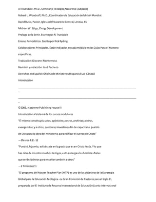 Al Truesdale,Ph.D.,SeminarioTeológicoNazareno(Jubilado)
RobertL. Woodruff,Ph.D.,Coordinadorde Educaciónde MisiónMundial.
DavidBusic,Pastor,Iglesiadel NazarenoCentral,Lenexa,KS
Michael W. Stipp, ClergyDevelopment
Prologode la Serie.EscritoporAl Truesdale
EnsayoPeriodístico.EscritoporRickRyding
ColaboradoresPrincipales.EstánindicadosencadamóduloenlasGuías Para el Maestro
específicas.
Traducción:Giovanni Monterroso
Revisiónyredacción:José Pacheco
DerechosenEspañol:Oficinade MinisteriosHispanosEUA-Canadá
Introducción
_____________________________________________________________________________________
_
_____________________________________________________________________________________
_
©2002, Nazarene PublishingHouse iii
Introducciónal sistemade loscursosmodulares
“Él mismoconstituyóaunos,apóstoles;aotros,profetas;a otros,
evangelistas;ya otros,pastoresymaestrosa finde capacitaral pueblo
de Dios para laobra del ministerio,paraedificarel cuerpode Cristo”
—Efesios4:11-12
“Puestú,hijomío, esfuérzate enlagraciaque esen CristoJesús.Ylo que
has oído de mí entre muchostestigos,estoencargaa loshombresfieles
que seránidóneosparaenseñar tambiénaotros”
—2 Timoteo2:1
“El programa del MasterTeacherPlan(MTP) esuno de losobjetivosde laEstrategia
Global para la EducaciónTeológica –La Gran Comisiónde Pastoresparael Siglo21,
preparadapor El Institutode RecursoInternacionalde Educación(JuntaInternacional
 