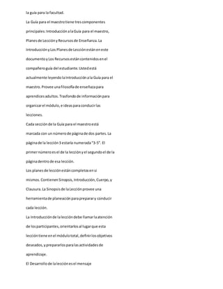 la guía para la facultad.
La Guía para el maestrotiene trescomponentes
principales:IntroducciónalaGuía para el maestro,
Planesde LecciónyRecursosde Enseñanza.La
IntroducciónyLos Planesde Lecciónestáneneste
documentoyLos Recursosestáncontenidosenel
compañeroguía del estudiante.Ustedestá
actualmente leyendolaIntroducciónala Guía para el
maestro.Provee unafilosofíade enseñazapara
aprendicesadultos.Trasfondode informaciónpara
organizarel módulo,e ideasparaconducirlas
lecciones.
Cada secciónde la Guía para el maestroestá
marcada con un númerode páginade dos partes.La
páginade la lección3 estaría numerada“3-5”. El
primernúmeroes el de la lecciónyel segundoel de la
páginadentrode esa lección.
Los planesde lecciónestáncompletosensi
mismos.ContienenSinopsis,Introducción,Cuerpo,y
Clausura.La Sinopsisde laLecciónprovee una
herramientade planeaciónparapreparary conducir
cada lección.
La Introducciónde laleccióndebe llamarlaatención
de losparticipantes,orientarlosal lugarque esta
leccióntiene enel módulototal,definirlosobjetivos
deseados,yprepararlosparalasactividadesde
aprendizaje.
El Desarrollode lalecciónesel mensaje
 