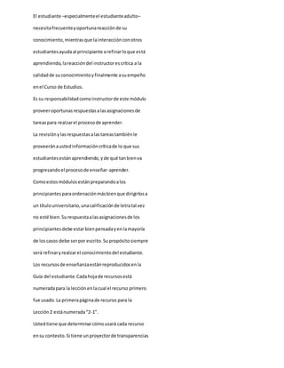 El estudiante –especialmenteel estudianteadulto–
necesitafrecuenteyoportunareacciónde su
conocimiento,mientrasque lainteracciónconotros
estudiantesayudaal principiante arefinarloque está
aprendiendo,lareaccióndel instructorescrítica a la
calidadde su conocimientoyfinalmente asuempeño
enel Curso de Estudios.
Es su responsabilidadcomoinstructorde este módulo
proveeroportunasrespuestasalasasignacionesde
tareaspara realzarel procesode aprender.
La revisiónylasrespuestasalastareastambiénle
proveeránaustedinformacióncríticade lo que sus
estudiantesestánaprendiendo,yde qué tanbienva
progresandoel procesode enseñar-aprender.
Comoestosmódulosestánpreparandoalos
principiantesparaordenaciónmásbienque dirigirlosa
un títulouniversitario,unacalificaciónde letratal vez
no esté bien.Surespuestaalasasignacionesde los
principiantesdebe estarbienpensadayenlamayoría
de loscasos debe serpor escrito.Supropósitosiempre
será refinaryrealzarel conocimientodel estudiante.
Los recursosde enseñanzaestánreproducidosenla
Guía del estudiante.Cadahojade recursosestá
numeradapara la lecciónenlacual el recurso primero
fue usado. La primerapáginade recurso para la
Lección2 estánumerada“2-1”.
Ustedtiene que determinarcómousará cada recurso
ensu contexto.Si tiene unproyectorde transparencias
 