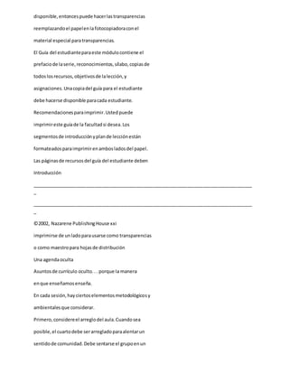 disponible,entoncespuede hacerlastransparencias
reemplazandoel papelenla fotocopiadoraconel
material especial paratransparencias.
El Guía del estudianteparaeste módulocontiene el
prefaciode laserie,reconocimientos,sílabo,copiasde
todoslosrecursos,objetivosde lalección,y
asignaciones.Unacopiadel guía para el estudiante
debe hacerse disponible paracada estudiante.
Recomendacionesparaimprimir.Ustedpuede
imprimireste guíade la facultadsi desea.Los
segmentosde introducciónyplande lecciónestán
formateadosparaimprimirenambosladosdel papel.
Las páginasde recursosdel guía del estudiante deben
Introducción
_____________________________________________________________________________________
_
_____________________________________________________________________________________
_
©2002, Nazarene PublishingHouse xxi
imprimirse de unladoparausarse como transparencias
o como maestropara hojasde distribución
Una agendaoculta
Asuntosde currículo oculto... porque la manera
enque enseñamosenseña.
En cada sesión,hayciertoselementosmetodológicosy
ambientalesque considerar.
Primero,considereel arreglodel aula.Cuandosea
posible,el cuartodebe serarregladoparaalentarun
sentidode comunidad.Debe sentarse el grupoenun
 