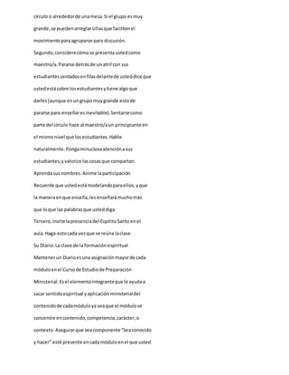 círculo o alrededorde unamesa.Si el grupo esmuy
grande,se puedenarreglarsillasque facilitenel
movimientoparaagruparse para discusión.
Segundo,considerecómose presentaustedcomo
maestro/a.Pararse detrásde un atril con sus
estudiantessentadosenfilasdelantede usteddice que
ustedestásobre losestudiantesytiene algoque
darles(aunque enungrupomuygrande estode
pararse para enseñaresinevitable).Sentarsecomo
parte del círculo hace al maestro/aun principiante en
el mismonivel que losestudiantes.Hable
naturalmente.Pongaminuciosaatenciónasus
estudiantes,yvalorice lascosasque compartan.
Aprendasusnombres.Anime laparticipación.
Recuerde que ustedestámodelandoparaellos,yque
la maneraenque enseña,lesenseñarámuchomás
que loque las palabrasque usteddiga.
Tercero,invite lapresenciadel EspírituSantoenel
aula.Haga estocada vezque se reúna laclase.
Su Diario:La clave de la formaciónespiritual
Mantenerun Diarioesuna asignaciónmayorde cada
móduloenel Cursode Estudiode Preparación
Ministerial.Esel elementointegranteque le ayudaa
sacar sentidoespiritual yaplicaciónministerialdel
contenidode cadamóduloya seaque el módulose
concentre encontenido,competencia,carácter,o
contexto.Asegurarque seacomponente“Seaconocido
y hacer” esté presente encadamóduloenel que usted
 