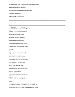 participe.¿Que quiere decirmantenerunDiarioycómo
se puede realizarconsentido?
Su Diario:Una herramientaparareflexión
personal e integración
La teologíade JuanWesley
_____________________________________________________________________________________
_
_____________________________________________________________________________________
xxii ©2002, Nazarene PublishingHouse
El Sílabotiene estaexplicaciónde
cómo mantenersuDiarioal
corriente.SuDiarioprovee el
componente de formación
espiritual parael móduloyesuna
parte integral de laexperienciaen
aprender.
Deje que losestudiantesleanla
secciónsobre anotaciónde un
Diariodurante larevisióndel sílabo
enla lección1 y enfatice que
anotar enel Diarioesuna
asignaciónparacada lecciónenel
módulo.Cuandodé las
asignacionesasigne anotacionesen
el Diariocada vezque el grupo se
reúna.
Participarenel Curso de Estudioesla esenciade su
preparaciónpara el ministerio.discusiones,yescriba
 