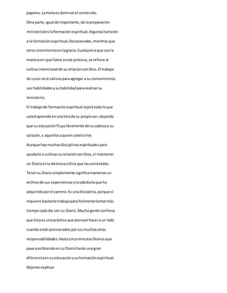 papeles.Lametaesdominarel contenido.
Otra parte,igual de importante,de lapreparación
ministerialeslaformaciónespiritual.Algunosllamarán
a la formaciónespiritual,Devocionales,mientrasque
otros crecimientoenlagracia.Cualquieraque seala
maneraen que llame aeste proceso,se refiere al
cultivointencional de surelaciónconDios.El trabajo
de curso será valiosoparaagregar a su conocimiento,
sus habilidadesysuhabilidadpararealizarsu
ministerio.
El trabajode formaciónespiritual tejerátodoloque
ustedaprende enunatelade su propioser,dejando
que su educaciónfluyalibremente de sucabezaa su
corazón,a aquellosaquienustedsirve.
Aunque haymuchasdisciplinasespiritualespara
ayudarle a cultivarsurelaciónconDios,el mantener
un Diarioesla destrezacrítica que lasunirátodas.
Tenersu Diariosimplemente significamantenerun
archivode sus experienciasylasabiduríaque ha
adquiridoporel camino.Es unadisciplina,porque sí
requiere bastante trabajoparafielmentetomarmás
tiempocadadía con su Diario.Mucha gente confiesa
que éstaes unapráctica que piensanhacera un lado
cuandoestánpresionadosporsusmuchasotras
responsabilidades.HastacincominutosDiariosque
pase escribiendoensuDiarioharánuna gran
diferenciaensueducaciónysuformaciónespiritual.
Déjeme explicar:
 