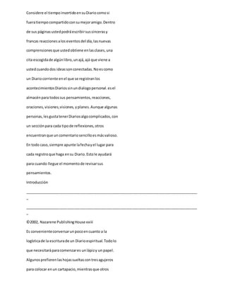 Considere el tiempoinvertidoensuDiariocomosi
fueratiempocompartidoconsumejoramigo.Dentro
de sus páginasustedpodráescribirsussincerasy
francas reaccionesalos eventosdel día,lasnuevas
comprensionesque ustedobtiene enlasclases,una
cita escogidade algúnlibro,unajá,ajá que viene a
ustedcuandodos ideassonconectadas.Noescomo
un Diariocorriente enel que se registranlos
acontecimientosDiariossinundialogopersonal.esel
almacénpara todossus pensamientos,reacciones,
oraciones,visiones,visiones,yplanes.Aunque algunas
personas,lesgustatenerDiariosalgocomplicados,con
un secciónpara cada tipode reflexiones,otros
encuentranque un comentariosencilloesmásvalioso.
En todo caso,siempre apunte lafechayel lugar para
cada registroque haga ensu Diario.Estole ayudará
para cuando llegue el momentode revisarsus
pensamientos.
Introducción
_____________________________________________________________________________________
_
_____________________________________________________________________________________
_
©2002, Nazarene PublishingHouse xxiii
Es convenienteconversarunpocoencuanto a la
logísticade la escriturade un Diarioespiritual.Todolo
que necesitaráparacomenzares unlápizy un papel.
Algunosprefierenlashojassueltascontresagujeros
para colocar enun cartapacio,mientrasque otros
 