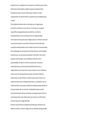 prefierenuncuadernoconespiral,mientrasque otros
disfrutanutilizandocuadernoparacomposición.
Cualquieraque seael estiloque utilice,lomás
importante esdesarrollarunpatrónque trabaje para
usted.
El establecimientode untiempoyunlugarpara
escribirsuDiarioesesencial.Si nohayun espacio
específicoasignado paraescribirlo,suDiario
simplementenose realizaráconla regularidad
necesariacomopara que valgala pena.Parece natural
invertirtiempoenescribirel Diarioal final del día,
cuandoustedpuede cernirtodoloque ha transpirado.
Sinembargoloscompromisosfamiliares,actividades
nocturnasy el cansanciopuedeninterferirconeste
espaciode tiempo.Lasmañanasofrecenotra
posibilidad.El dormirfiltramuchasde nuestras
experienciasyconclusionesdeldíaanterior,y
registrarlasserálaprimercosa a hacer enla mañana.
Juntocon el tiempoDevocional,escribirel Diario
espiritual,le permitenaustedcomenzaratejersus
experienciasconlaPalabrade Dios,y tambiénconel
material del cursoque ustedhaestadopreparandoen
el quemadorde sumente.Probablementeusted
encontraráque llevarsuDiarioconsigole permitiráa
ustedapuntaresasideasque se vienenendistintos
momentosalo largodel día.
Parece que hemosestadodiciendoque el Diariose
debe escribiramano.Algunosse estaránpreguntado
 