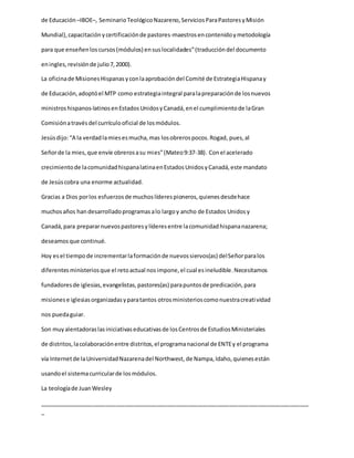 de Educación –IBOE–, SeminarioTeológicoNazareno,ServiciosParaPastoresyMisión
Mundial),capacitaciónycertificaciónde pastores-maestrosencontenidoymetodología
para que enseñenloscursos(módulos) ensuslocalidades”(traduccióndel documento
eningles,revisiónde julio7,2000).
La oficinade MisionesHispanasyconlaaprobacióndel Comité de EstrategiaHispanay
de Educación,adoptóel MTP como estrategiaintegral paralapreparaciónde losnuevos
ministros hispanos-latinosenEstadosUnidosyCanadá,enel cumplimientode laGran
Comisiónatravésdel currículooficial de losmódulos.
Jesúsdijo:“A la verdadlamiesesmucha,mas losobrerospocos.Rogad, pues,al
Señorde la mies,que envíe obrerosasu mies”(Mateo9:37-38). Conel acelerado
crecimientode lacomunidadhispanalatinaenEstadosUnidosyCanadá,este mandato
de Jesúscobra una enorme actualidad.
Gracias a Dios porlos esfuerzosde muchoslíderespioneros,quienesdesdehace
muchosaños han desarrolladoprogramasalo largoy ancho de Estados Unidosy
Canadá,para prepararnuevospastoresylíderesentre lacomunidadhispananazarena;
deseamosque continué.
Hoy esel tiempode incrementarlaformaciónde nuevossiervos(as) delSeñorparalos
diferentesministeriosque el retoactual nosimpone,el cual esineludible.Necesitamos
fundadoresde iglesias,evangelistas,pastores(as) parapuntosde predicación,para
misionese iglesiasorganizadasyparatantos otrosministerioscomonuestracreatividad
nos puedaguiar.
Son muyalentadoraslasiniciativaseducativasde losCentrosde EstudiosMinisteriales
de distritos,lacolaboraciónentre distritos,el programanacional de ENTEy el programa
vía Internetde laUniversidadNazarenadel Northwest, de Nampa,Idaho,quienesestán
usandoel sistemacurricularde losmódulos.
La teologíade JuanWesley
_____________________________________________________________________________________
_
 