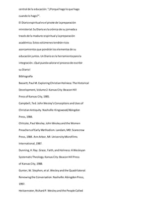 central de la educación:“¿Porqué hagoloque hago
cuandolo hago?”.
El Diarioespiritual esel pivote de lapreparación
ministerial.SuDiarioeslacrónica de su jornadaa
travésde la madurezespiritual ylapreparación
académica.Estosvolúmenestendránricos
acercamientosque pondránloselementosde su
educaciónjuntos.UnDiarioesla herramientaparala
integración.¡Qué puedavalorarel procesode escribir
su Diario!
Bibliografía
Bassett,Paul M. ExploringChristianHoliness:The Historical
Development,Volume2.KansasCity:BeaconHill
Pressof Kansas City,1985.
Campbell,Ted.JohnWesley’sConceptionsandUsesof
ChristianAntiquity.Nashville:Kingswood/Abingdon
Press,1984.
Chilcote,Paul Wesley.JohnWesleyandthe Women
Preachersof Early Methodism.Landam,MD: Scarecrow
Press,1984. AnnArbor, MI: UniversityMicrofilms
International,1987.
Dunning,H.Ray. Grace, Faith,andHoliness:A Wesleyan
SystematicTheology.KansasCity:BeaconHill Press
of KansasCity,1988.
Gunter,W. Stephen,etal.Wesleyandthe Quadrilateral:
Renewingthe Conversation.Nashville:AbingdonPress,
1997.
Heitzenrater,RichardP.Wesleyandthe People Called
 