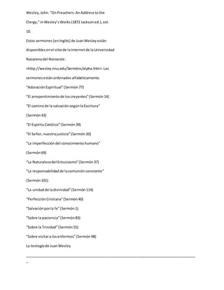 Wesley,John.“OnPreachers:AnAddresstothe
Clergy,”inWesley’sWorks(1872 Jacksoned.),vol.
10.
Estos sermones[enInglés] de JuanWesleyestán
disponiblesenel sitiode laInternetde laUniversidad
Nazarenadel Noroeste:
<http://wesley.nnu.edu/Sermóns/alpha.htm>.Los
sermonesestánordenados alfabéticamente.
“AdoraciónEspiritual”(Sermón77)
“El arrepentimientode loscreyentes”(Sermón14)
“El caminode la salvaciónsegúnlaEscritura”
(Sermón43)
“El EspírituCatólico”(Sermón39)
“El Señor,nuestrajusticia”(Sermón20)
“La imperfección del conocimientohumano”
(Sermón69)
“La Naturalezadel Entusiasmo”(Sermón37)
“La responsabilidadde lacomuniónconstante”
(Sermón101)
“La unidadde ladivinidad”(Sermón114)
“PerfecciónCristiana”(Sermón40)
“Salvaciónporla fe”(Sermón1)
“Sobre la paciencia”(Sermón83)
“Sobre la Trinidad”(Sermón55)
“Sobre visitara losenfermos”(Sermón98)
La teologíade JuanWesley
_____________________________________________________________________________________
_
 