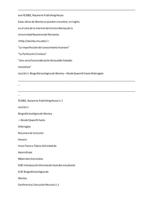 _____________________________________________________________________________________
xxvi ©2002, Nazarene PublishingHouse
Estas obras de Wesleyse puedenencontrar,enInglés,
enel sitiode la Internetdel CentroWesleyde la
UniversidadNazarenadel Noroeste:
<http://wesley.nnu.edu/>:
“La imperfeccióndel conocimientohumano”
“La PerfecciónCristiana”
“Una sencillaconsideracióndel pueblollamado
metodista”
Lección1: Biografíateológicade Wesley—DesdeEpworthhastaAldersgate
_____________________________________________________________________________________
_
_____________________________________________________________________________________
_
©2002, Nazarene PublishingHouse 1-1
Lección1
Biografíateológicade Wesley
—Desde Epworthhasta
Aldersgate
Resumende lalección
Horario
InicioTareao Tópico Actividadde
Aprendizaje
MaterialesEsenciales
0:00 IntroducciónOrientaciónGuíadel estudiante
0:20 Biografíateológicade
Wesley
Conferencia/discusiónRecurso1-1
 