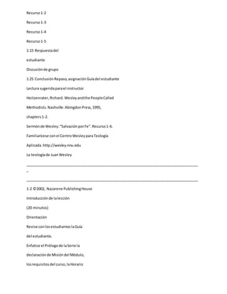 Recurso1-2
Recurso1-3
Recurso1-4
Recurso1-5
1:15 Respuestadel
estudiante
Discusiónde grupo
1:25 ConclusiónRepaso,asignaciónGuíadel estudiante
Lectura sugeridaparael instructor
Heitzenrater,Richard. Wesleyandthe PeopleCalled
Methodists. Nashville:AbingdonPress,1995,
chapters1-2.
Sermónde Wesley:“SalvaciónporFe”.Recurso1-6.
Familiarícese conel CentroWesleyparaTeología
Aplicada.http://wesley.nnu.edu
La teologíade JuanWesley
_____________________________________________________________________________________
_
_____________________________________________________________________________________
1-2 ©2002, Nazarene PublishingHouse
Introducciónde lalección
(20 minutos)
Orientación
Revise conlosestudianteslaGuía
del estudiante.
Enfatice el Prólogode laSerie la
declaraciónde Misióndel Módulo,
losrequisitosdel curso,laHorario
 