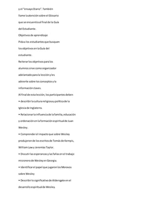 y el “ensayoDiario”.También
llame laatenciónsobre el Glosario
que se encuentraal final de la Guía
del Estudiante.
Objetivosde aprendizaje
Pidaa los estudiantesque busquen
losobjetivosenlaGuía del
estudiante.
Reiterarlosobjetivosparalos
alumnossirve comoorganizador
adelantadoparala lecciónyles
advierte sobre losconceptosyla
informaciónclaves.
Al final de estalección,losparticipantesdeben
• describirlaculturareligiosaypolíticade la
Iglesiade Inglaterra.
• Relacionarlainfluenciade lafamilia,educación
y ordenaciónenlaformaciónespiritualde Juan
Wesley.
• Comprenderel impactoque sobre Wesley
produjeronde losescritosde Tomásde Kempis,
WilliamLaw y JeremíasTaylor.
• Discutirlasesperanzasylasfallasenel trabajo
misionerode WesleyenGeorgia.
• Identificarel papel que jugaronlosMoravos
sobre Wesley
• Describirlosignificativode Aldersgate enel
desarrolloespiritualde Wesley.
 