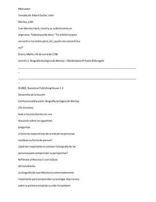 Motivador
Tomadode AlbertOutler,John
Wesley,p44.
JuanWesleynació,crecióyse ordenócomoun
anglicano.Todavíapuede decir:“fui aAméricapara
convertira los Indiospero,oh,¿quiénme convertiráa
mí?”
Diario,Martes 24 de Juniode 1738.
Lección1: Biografíateológicade Wesley—DesdeEpworthhastaAldersgate
_____________________________________________________________________________________
_
_____________________________________________________________________________________
_
©2002, Nazarene PublishingHouse 1-3
Desarrollode lalección
Conferencia/discusión:Biografíateológicade Wesley
(55 minutos)
Guíe a losestudiantesenuna
discusiónsobre las siguientes
preguntas:
¿Cómolas experienciasde lavidade laspersonas
moldeansuformade pensar?
¿Qué tan importante esconocerlabiografíade las
personaspara comprendersuperspectiva?
Refiérase al Recurso1-1en laGuía
del estudiante.
La biografíade JuanWesleyesextremadamente
importante paracomprendersuteología.Hoyiremos
sobre la primeramitadde suvida.Es también
 